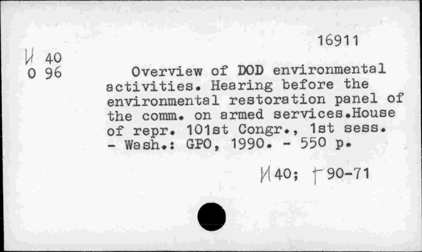 ﻿16911
U 40
0 96	Overview of DOD environmental
activities. Hearing before the environmental restoration panel of the comm, on armed services.House of repr. 101st Congr., 1st sess. - Wash.: GPO, 1990. - 550 p.
K40; f 90-71